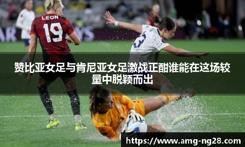 赞比亚女足与肯尼亚女足激战正酣谁能在这场较量中脱颖而出